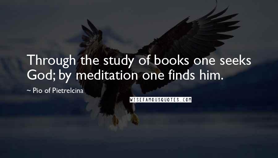 Pio Of Pietrelcina Quotes: Through the study of books one seeks God; by meditation one finds him.