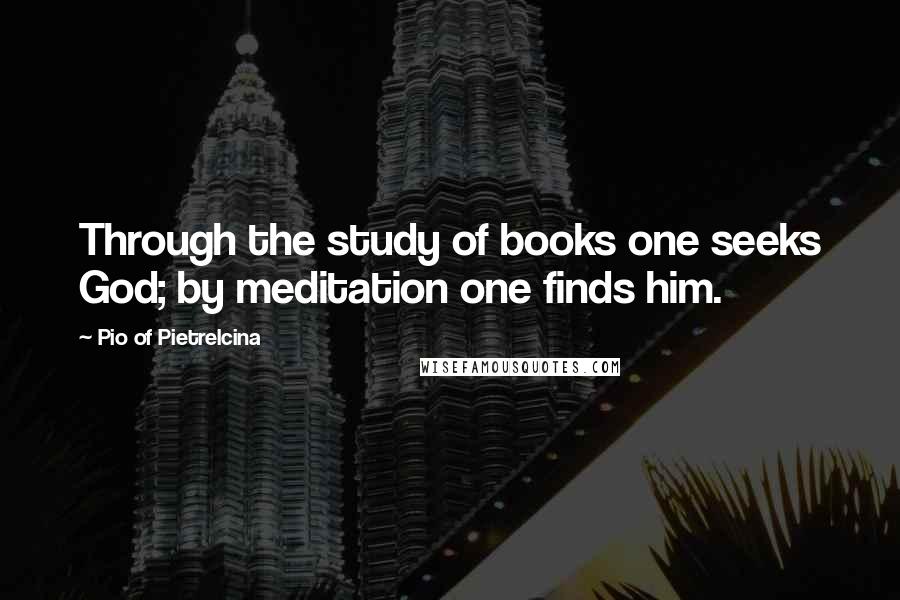 Pio Of Pietrelcina Quotes: Through the study of books one seeks God; by meditation one finds him.