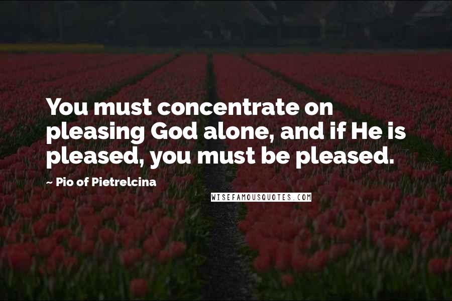 Pio Of Pietrelcina Quotes: You must concentrate on pleasing God alone, and if He is pleased, you must be pleased.