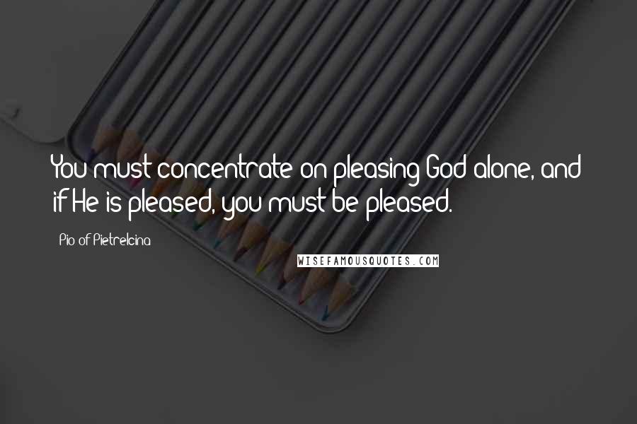 Pio Of Pietrelcina Quotes: You must concentrate on pleasing God alone, and if He is pleased, you must be pleased.