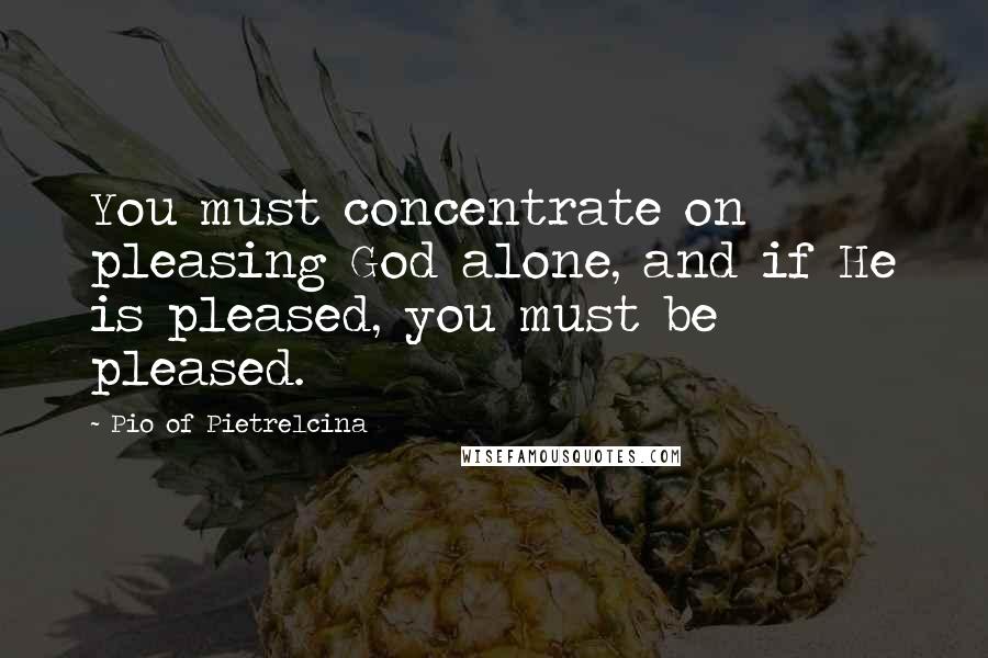 Pio Of Pietrelcina Quotes: You must concentrate on pleasing God alone, and if He is pleased, you must be pleased.