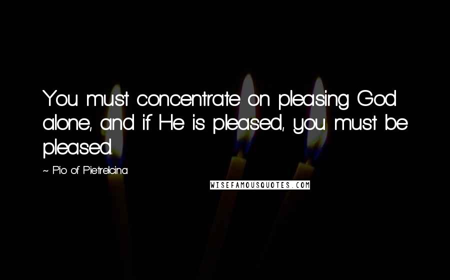 Pio Of Pietrelcina Quotes: You must concentrate on pleasing God alone, and if He is pleased, you must be pleased.