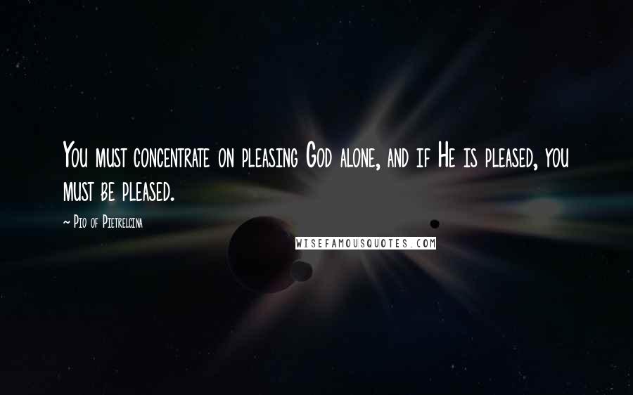 Pio Of Pietrelcina Quotes: You must concentrate on pleasing God alone, and if He is pleased, you must be pleased.