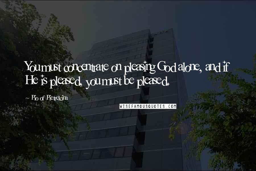Pio Of Pietrelcina Quotes: You must concentrate on pleasing God alone, and if He is pleased, you must be pleased.
