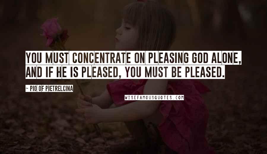 Pio Of Pietrelcina Quotes: You must concentrate on pleasing God alone, and if He is pleased, you must be pleased.