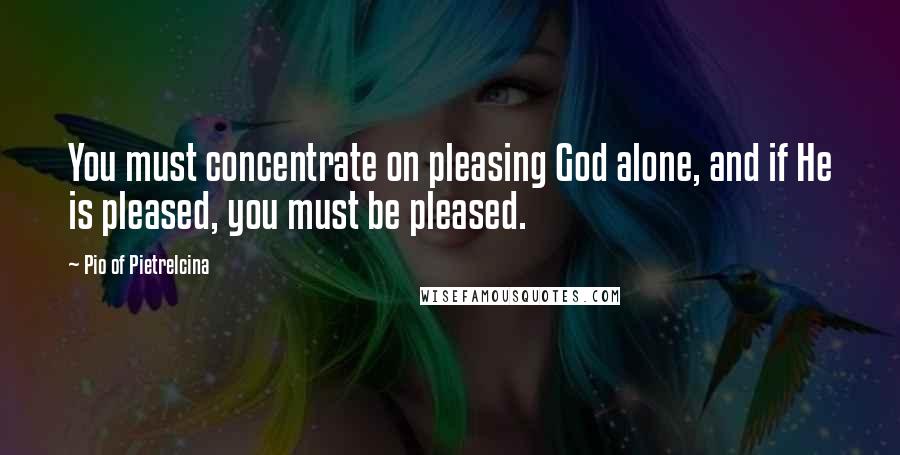 Pio Of Pietrelcina Quotes: You must concentrate on pleasing God alone, and if He is pleased, you must be pleased.