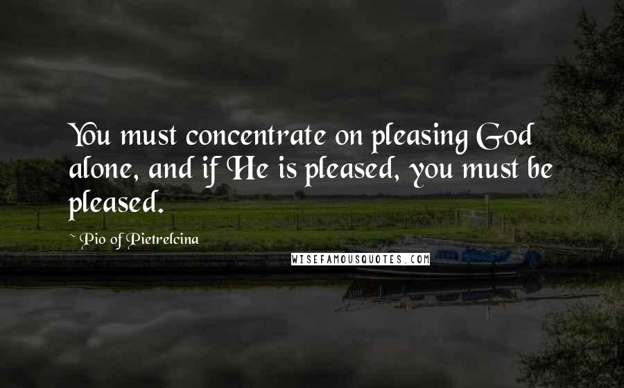 Pio Of Pietrelcina Quotes: You must concentrate on pleasing God alone, and if He is pleased, you must be pleased.