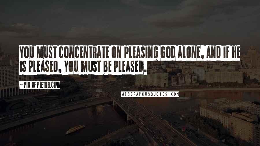 Pio Of Pietrelcina Quotes: You must concentrate on pleasing God alone, and if He is pleased, you must be pleased.