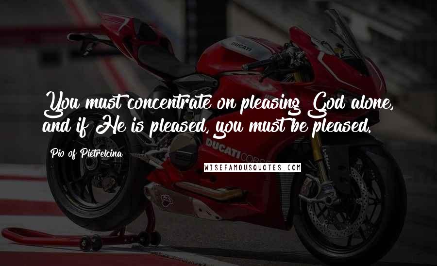 Pio Of Pietrelcina Quotes: You must concentrate on pleasing God alone, and if He is pleased, you must be pleased.