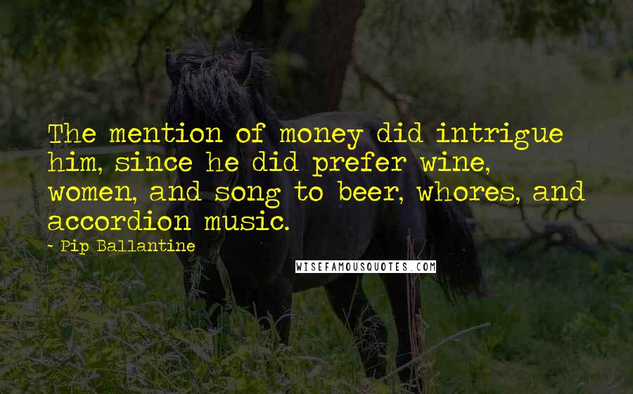 Pip Ballantine Quotes: The mention of money did intrigue him, since he did prefer wine, women, and song to beer, whores, and accordion music.