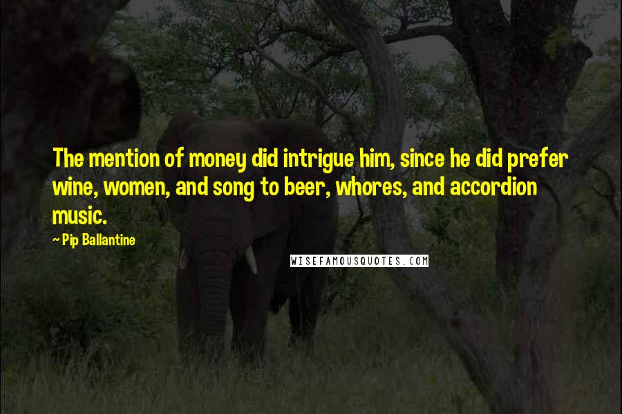 Pip Ballantine Quotes: The mention of money did intrigue him, since he did prefer wine, women, and song to beer, whores, and accordion music.