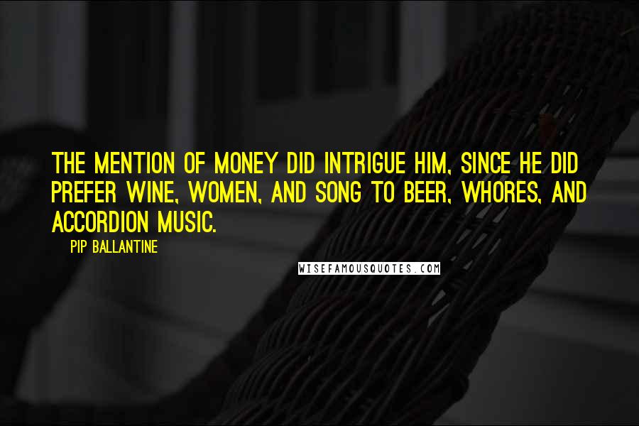 Pip Ballantine Quotes: The mention of money did intrigue him, since he did prefer wine, women, and song to beer, whores, and accordion music.