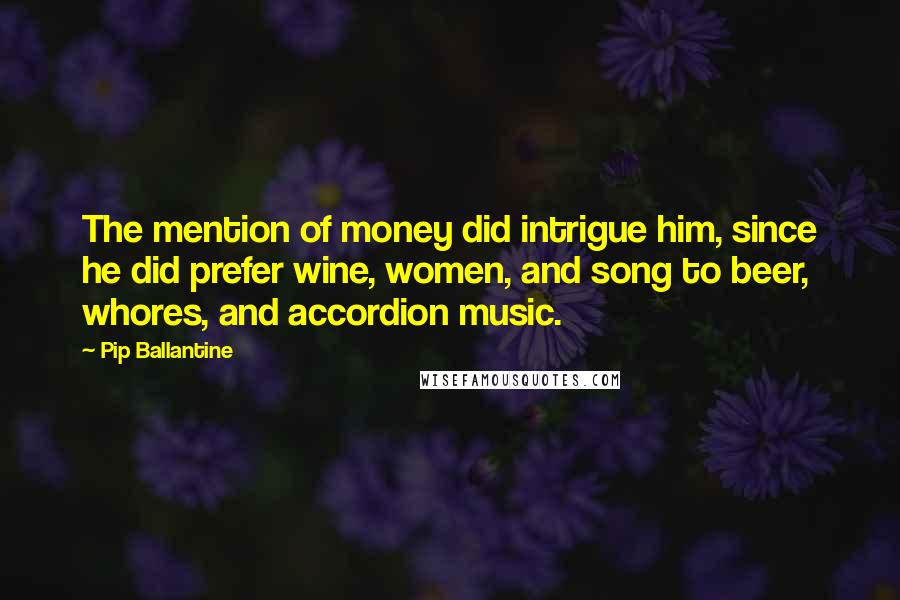 Pip Ballantine Quotes: The mention of money did intrigue him, since he did prefer wine, women, and song to beer, whores, and accordion music.