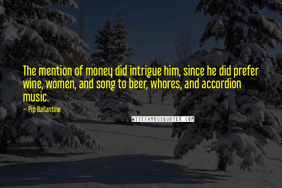 Pip Ballantine Quotes: The mention of money did intrigue him, since he did prefer wine, women, and song to beer, whores, and accordion music.