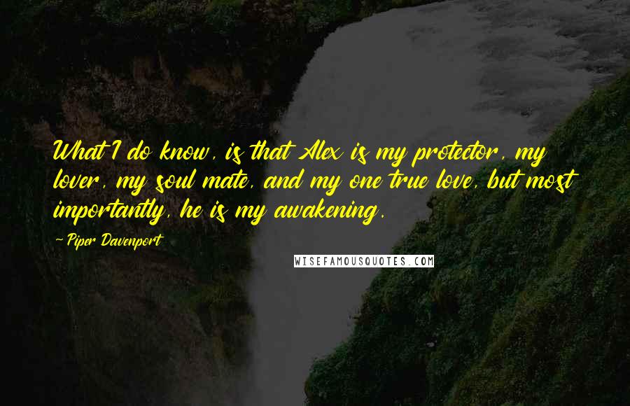 Piper Davenport Quotes: What I do know, is that Alex is my protector, my lover, my soul mate, and my one true love, but most importantly, he is my awakening.