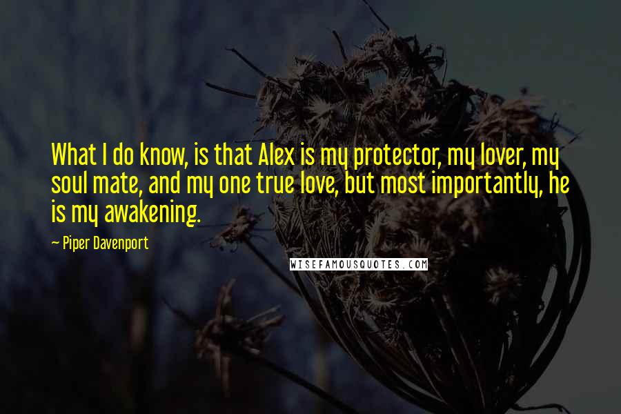 Piper Davenport Quotes: What I do know, is that Alex is my protector, my lover, my soul mate, and my one true love, but most importantly, he is my awakening.