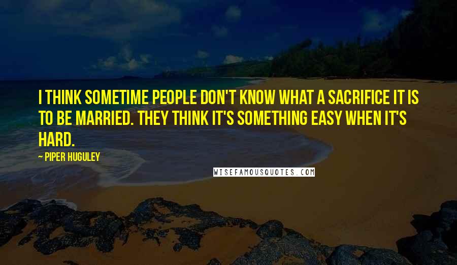 Piper Huguley Quotes: I think sometime people don't know what a sacrifice it is to be married. They think it's something easy when it's hard.