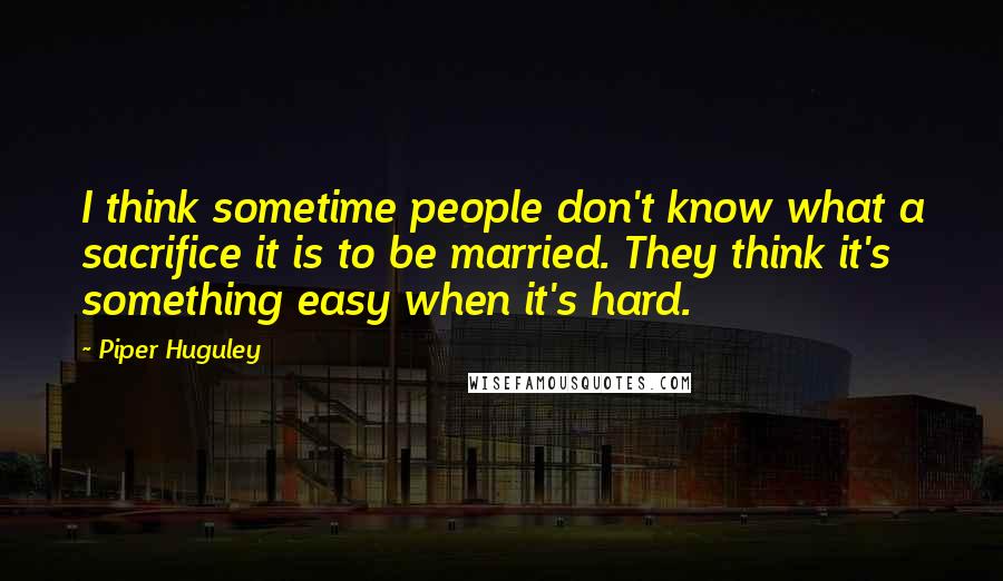 Piper Huguley Quotes: I think sometime people don't know what a sacrifice it is to be married. They think it's something easy when it's hard.