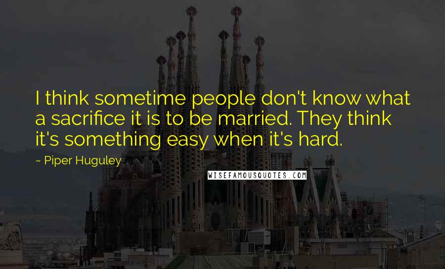 Piper Huguley Quotes: I think sometime people don't know what a sacrifice it is to be married. They think it's something easy when it's hard.