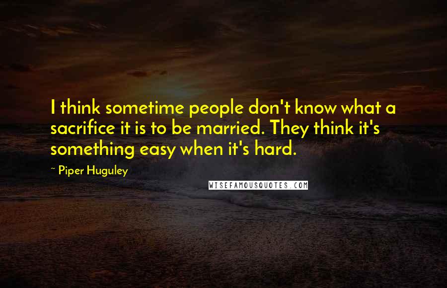 Piper Huguley Quotes: I think sometime people don't know what a sacrifice it is to be married. They think it's something easy when it's hard.