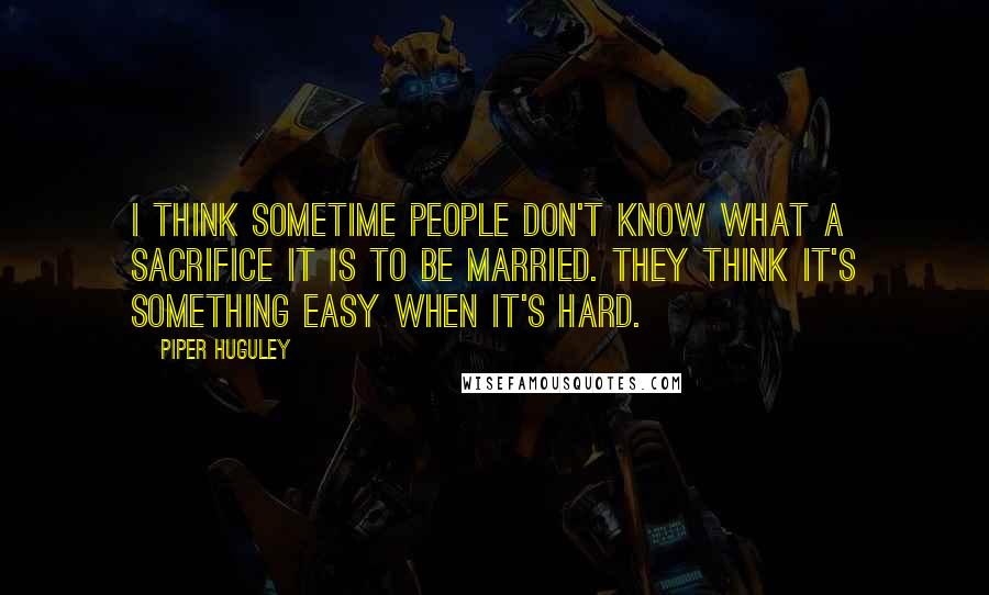 Piper Huguley Quotes: I think sometime people don't know what a sacrifice it is to be married. They think it's something easy when it's hard.