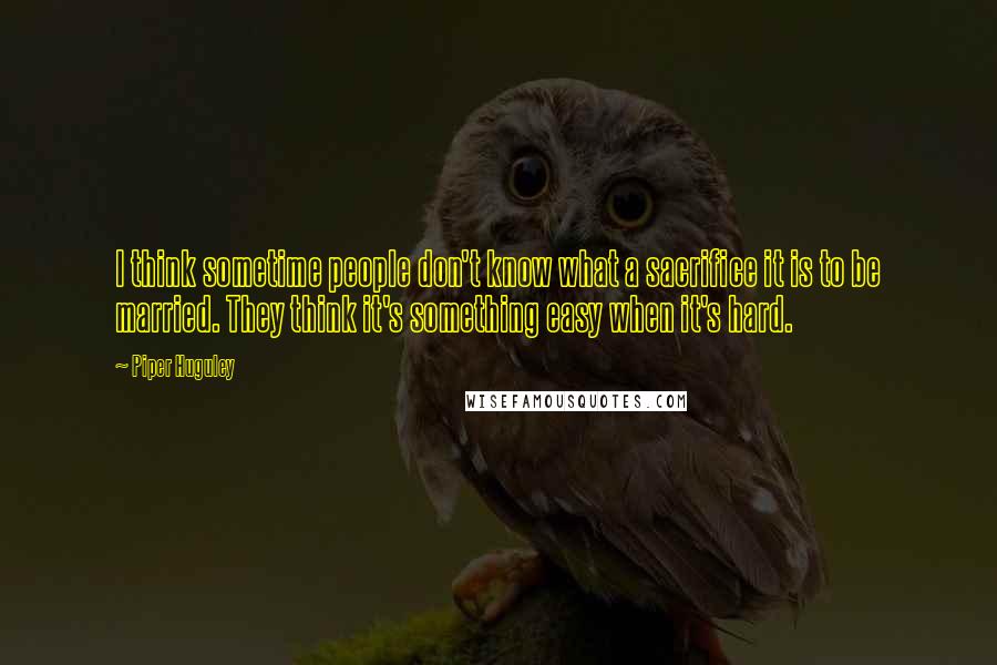 Piper Huguley Quotes: I think sometime people don't know what a sacrifice it is to be married. They think it's something easy when it's hard.