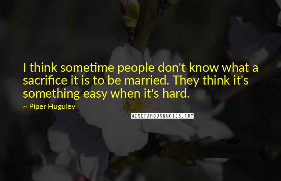 Piper Huguley Quotes: I think sometime people don't know what a sacrifice it is to be married. They think it's something easy when it's hard.