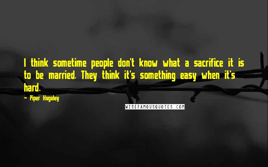 Piper Huguley Quotes: I think sometime people don't know what a sacrifice it is to be married. They think it's something easy when it's hard.