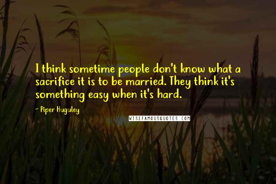 Piper Huguley Quotes: I think sometime people don't know what a sacrifice it is to be married. They think it's something easy when it's hard.