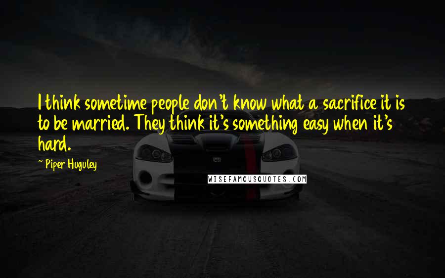 Piper Huguley Quotes: I think sometime people don't know what a sacrifice it is to be married. They think it's something easy when it's hard.