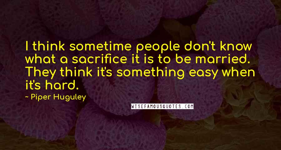 Piper Huguley Quotes: I think sometime people don't know what a sacrifice it is to be married. They think it's something easy when it's hard.