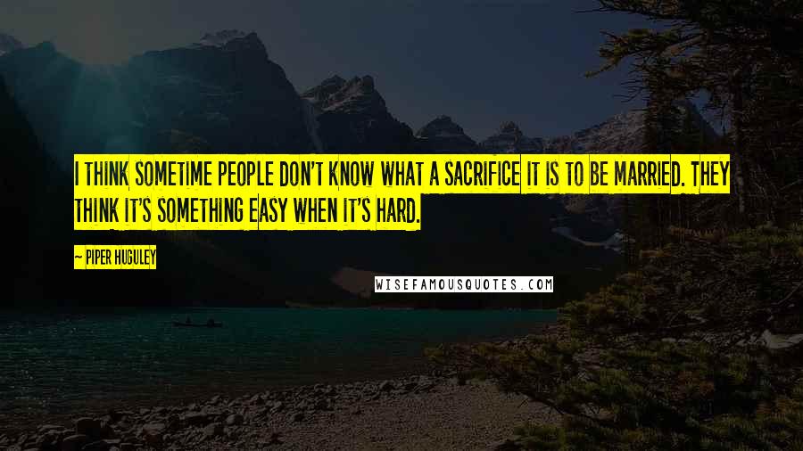 Piper Huguley Quotes: I think sometime people don't know what a sacrifice it is to be married. They think it's something easy when it's hard.