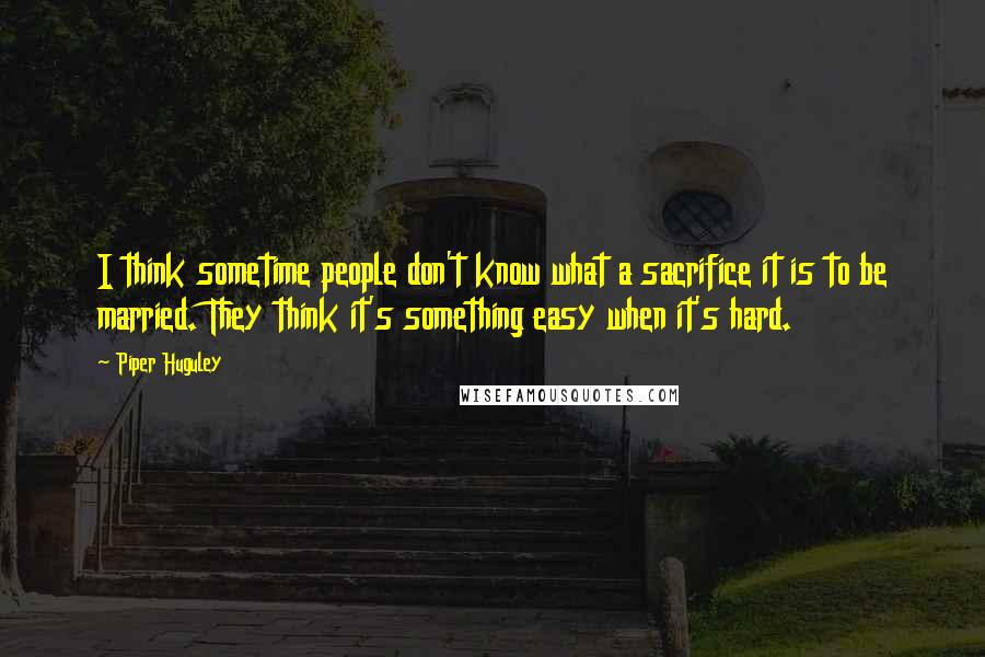 Piper Huguley Quotes: I think sometime people don't know what a sacrifice it is to be married. They think it's something easy when it's hard.