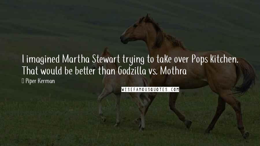 Piper Kerman Quotes: I imagined Martha Stewart trying to take over Pops kitchen. That would be better than Godzilla vs. Mothra