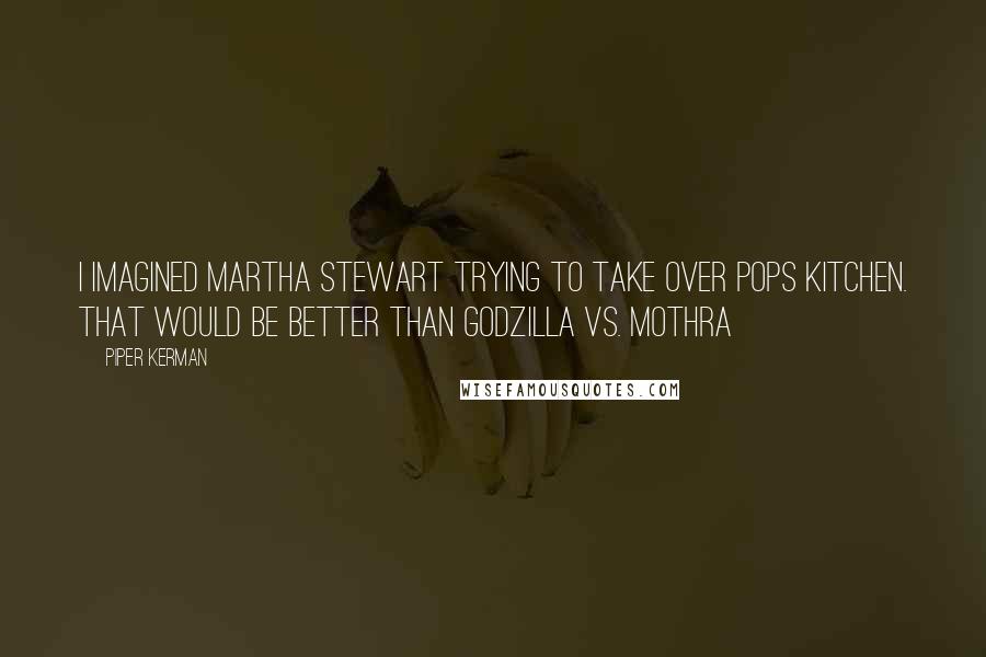 Piper Kerman Quotes: I imagined Martha Stewart trying to take over Pops kitchen. That would be better than Godzilla vs. Mothra
