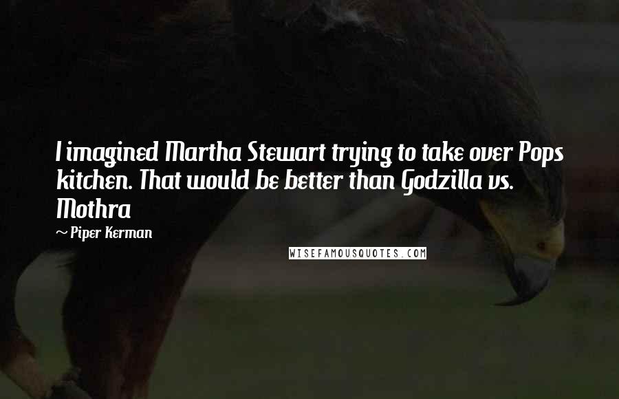 Piper Kerman Quotes: I imagined Martha Stewart trying to take over Pops kitchen. That would be better than Godzilla vs. Mothra