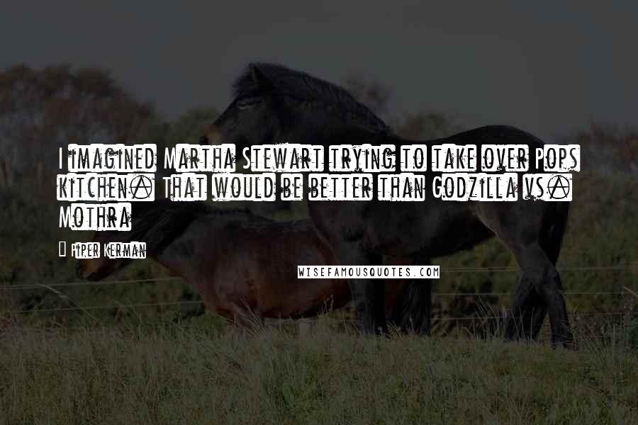 Piper Kerman Quotes: I imagined Martha Stewart trying to take over Pops kitchen. That would be better than Godzilla vs. Mothra