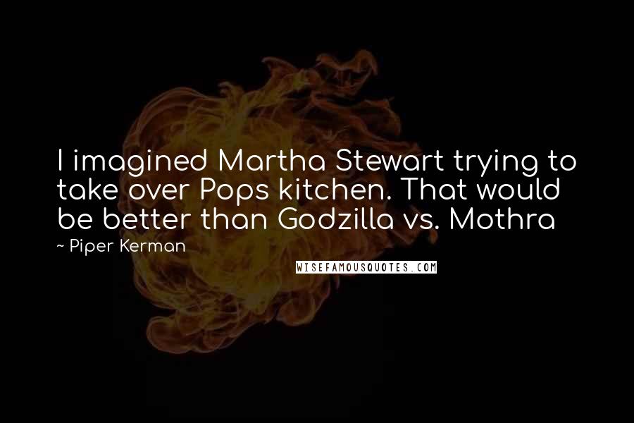 Piper Kerman Quotes: I imagined Martha Stewart trying to take over Pops kitchen. That would be better than Godzilla vs. Mothra