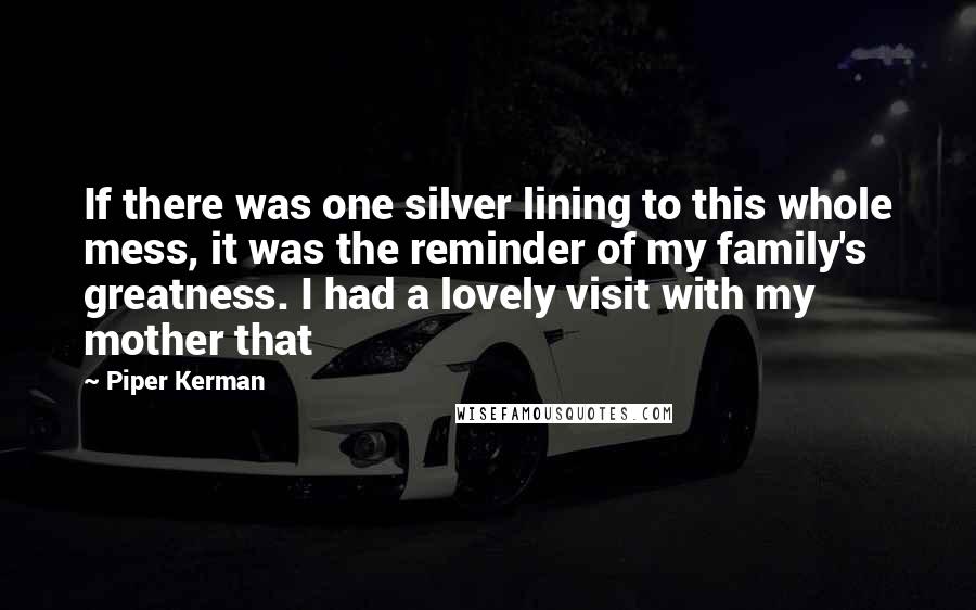 Piper Kerman Quotes: If there was one silver lining to this whole mess, it was the reminder of my family's greatness. I had a lovely visit with my mother that