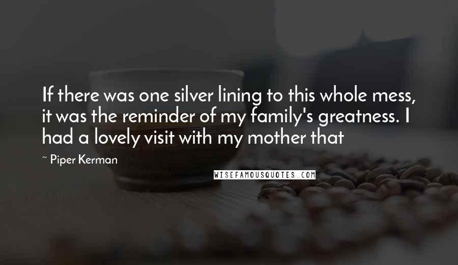 Piper Kerman Quotes: If there was one silver lining to this whole mess, it was the reminder of my family's greatness. I had a lovely visit with my mother that