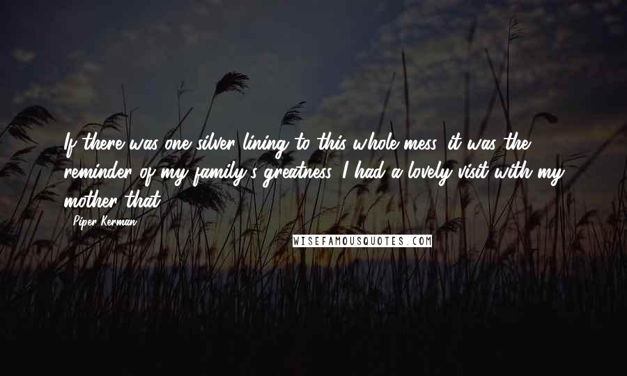 Piper Kerman Quotes: If there was one silver lining to this whole mess, it was the reminder of my family's greatness. I had a lovely visit with my mother that