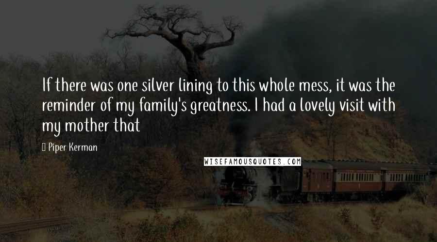 Piper Kerman Quotes: If there was one silver lining to this whole mess, it was the reminder of my family's greatness. I had a lovely visit with my mother that