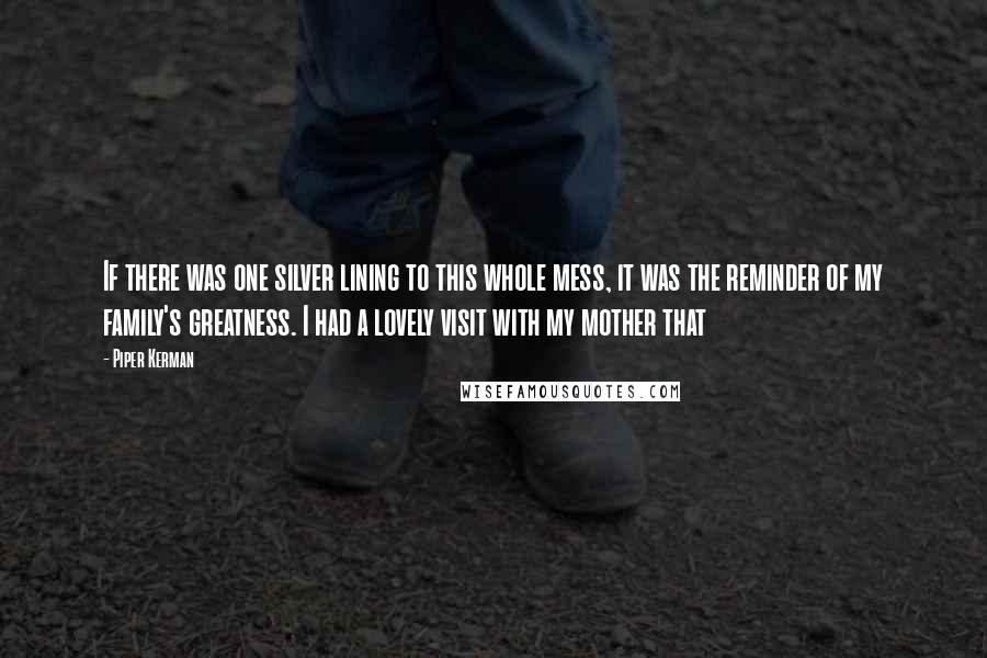 Piper Kerman Quotes: If there was one silver lining to this whole mess, it was the reminder of my family's greatness. I had a lovely visit with my mother that