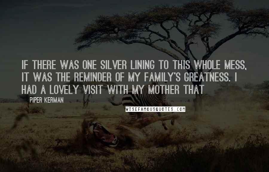 Piper Kerman Quotes: If there was one silver lining to this whole mess, it was the reminder of my family's greatness. I had a lovely visit with my mother that