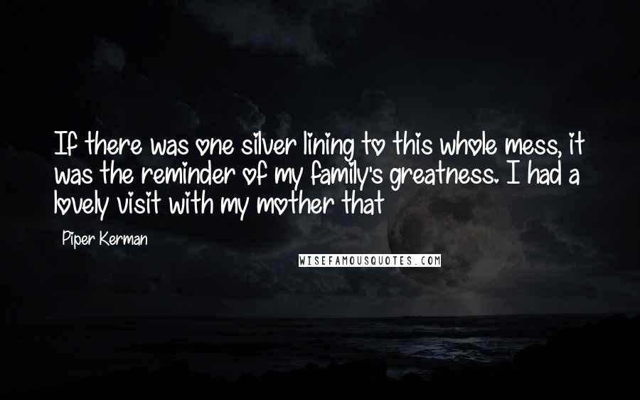 Piper Kerman Quotes: If there was one silver lining to this whole mess, it was the reminder of my family's greatness. I had a lovely visit with my mother that