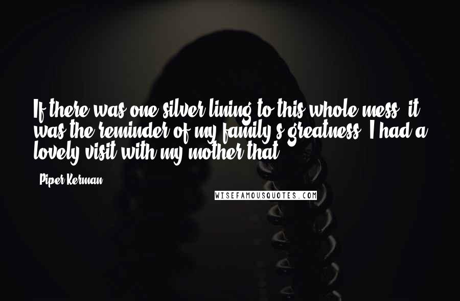 Piper Kerman Quotes: If there was one silver lining to this whole mess, it was the reminder of my family's greatness. I had a lovely visit with my mother that