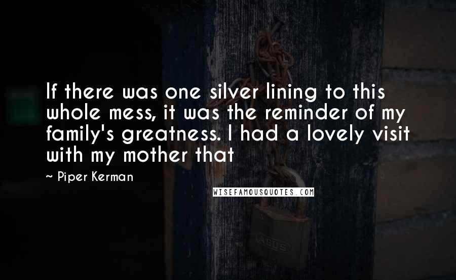 Piper Kerman Quotes: If there was one silver lining to this whole mess, it was the reminder of my family's greatness. I had a lovely visit with my mother that