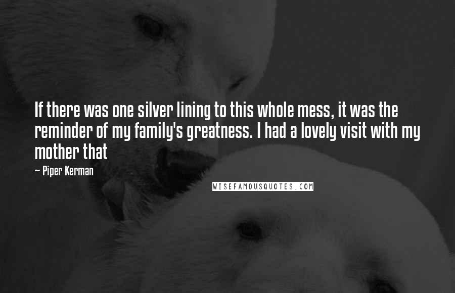 Piper Kerman Quotes: If there was one silver lining to this whole mess, it was the reminder of my family's greatness. I had a lovely visit with my mother that