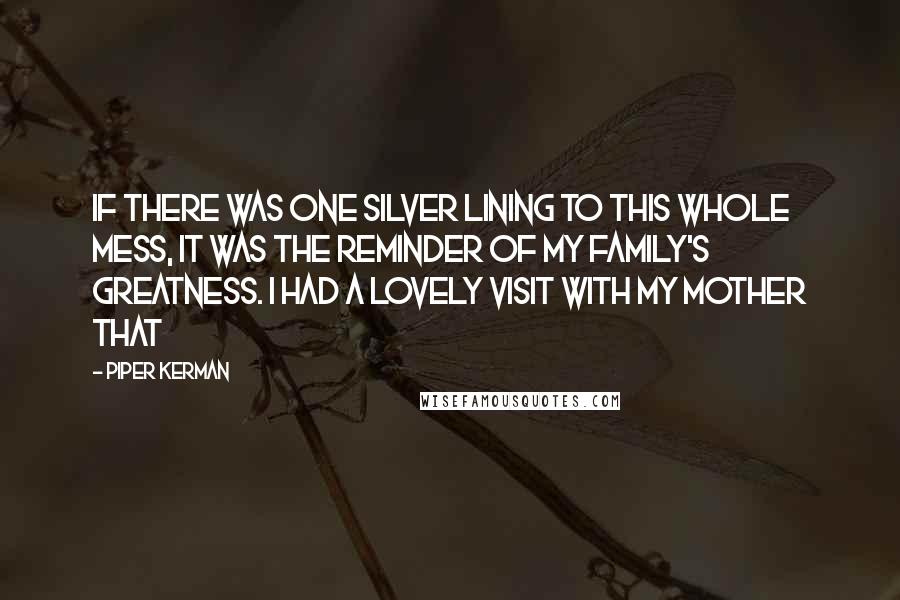 Piper Kerman Quotes: If there was one silver lining to this whole mess, it was the reminder of my family's greatness. I had a lovely visit with my mother that