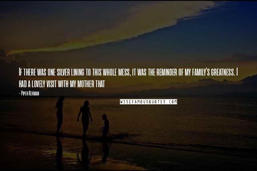 Piper Kerman Quotes: If there was one silver lining to this whole mess, it was the reminder of my family's greatness. I had a lovely visit with my mother that